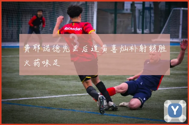 费耶诺德先丢后追黄喜灿补射锁胜火药味足