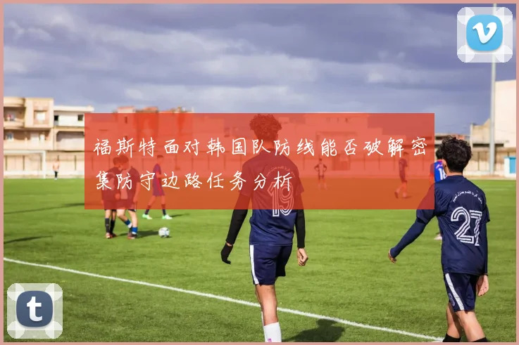 福斯特面对韩国队防线能否破解密集防守边路任务分析