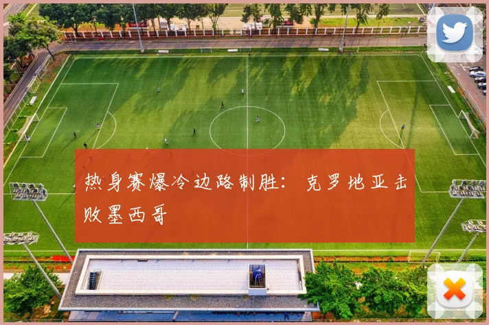 热身赛爆冷边路制胜:克罗地亚击败墨西哥