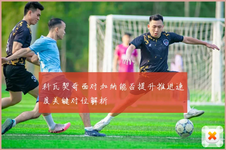 科瓦契奇面对加纳能否提升推进速度关键对位解析