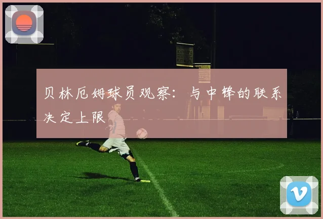 贝林厄姆球员观察:与中锋的联系决定上限