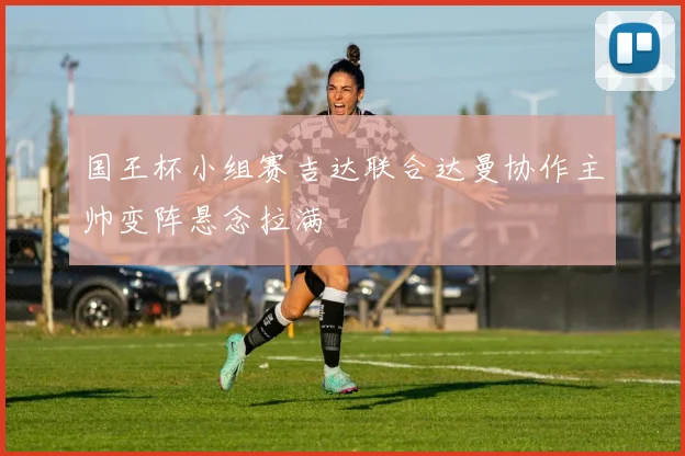 国王杯小组赛吉达联合达曼协作主帅变阵悬念拉满