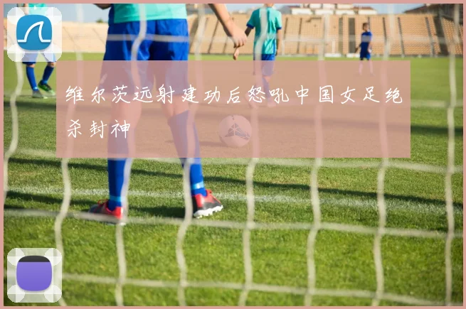 维尔茨远射建功后怒吼中国女足绝杀封神