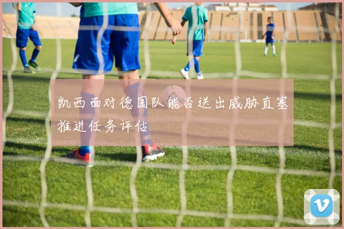 凯西面对德国队能否送出威胁直塞推进任务评估