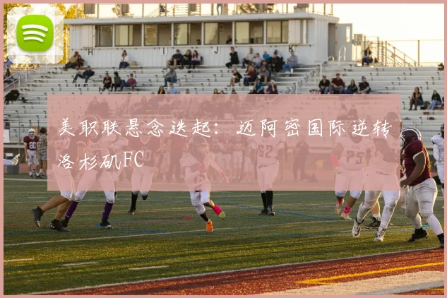 美职联悬念迭起：迈阿密国际逆转洛杉矶FC