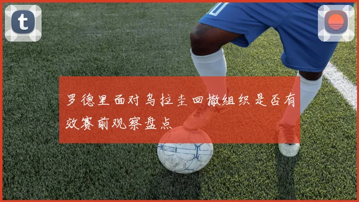 罗德里面对乌拉圭回撤组织是否有效赛前观察盘点