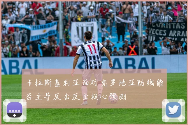 卡拉斯基利亚面对克罗地亚防线能否主导反击反击核心预测