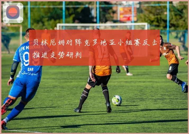 贝林厄姆对阵克罗地亚小组赛反击推进走势研判