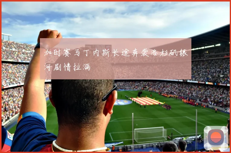 加时赛马丁内斯长途奔袭洛杉矶银河剧情拉满