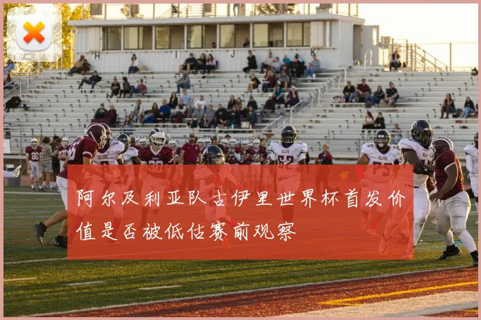 阿尔及利亚队古伊里世界杯首发价值是否被低估赛前观察