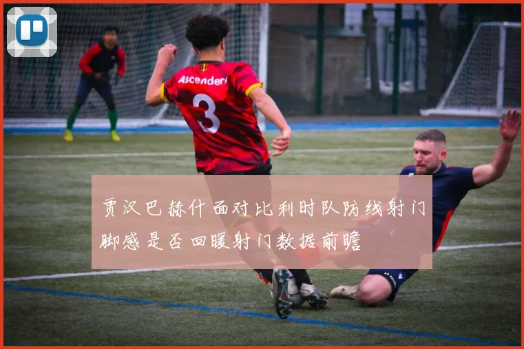 贾汉巴赫什面对比利时队防线射门脚感是否回暖射门数据前瞻