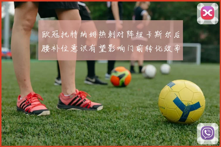 欧冠托特纳姆热刺对阵纽卡斯尔后腰补位意识有望影响门前转化效率