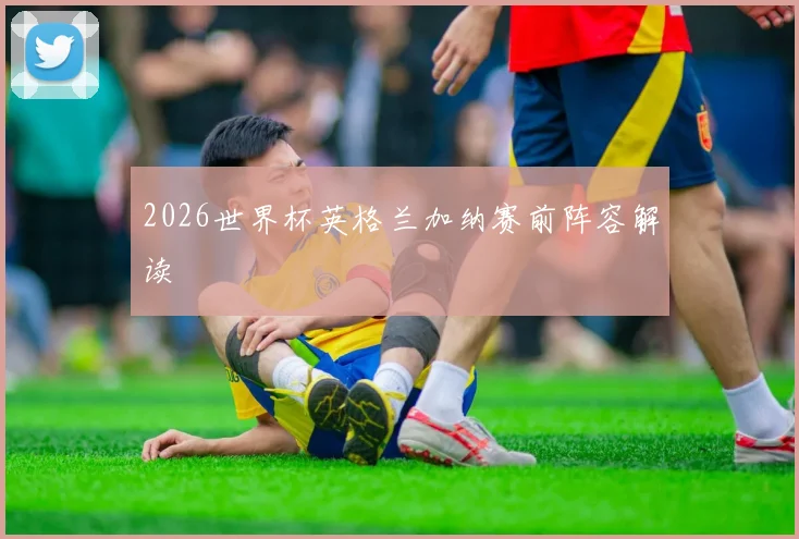 2026世界杯英格兰加纳赛前阵容解读