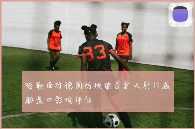 哈勒面对德国防线能否扩大射门威胁盘口影响评估