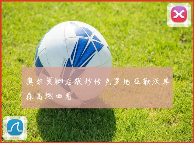 奥尔莫脚后跟妙传克罗地亚勒沃库森高燃回看