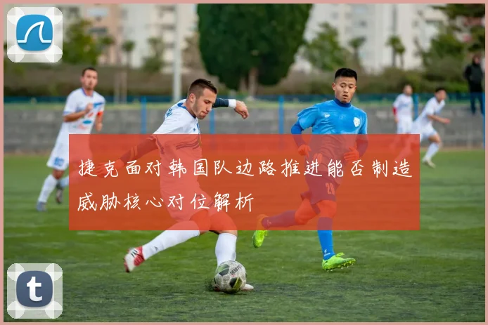 捷克面对韩国队边路推进能否制造威胁核心对位解析