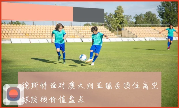 德斯特面对澳大利亚能否顶住高空球防线价值盘点