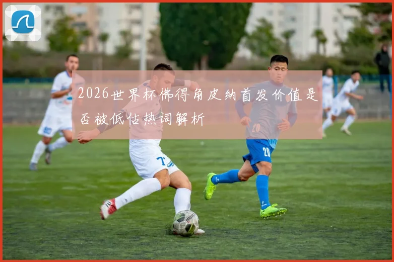 2026世界杯佛得角皮纳首发价值是否被低估热词解析
