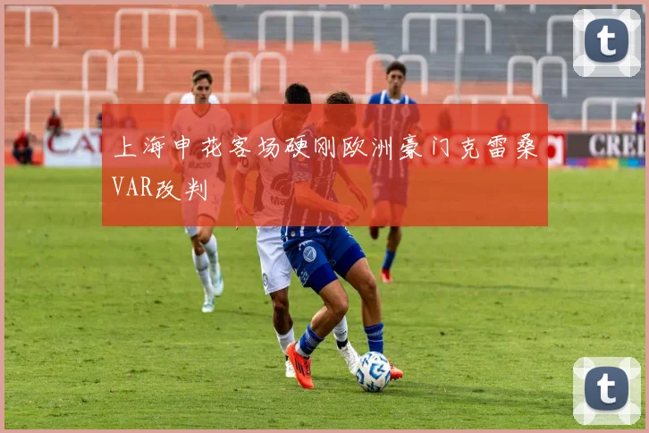 上海申花客场硬刚欧洲豪门克雷桑VAR改判
