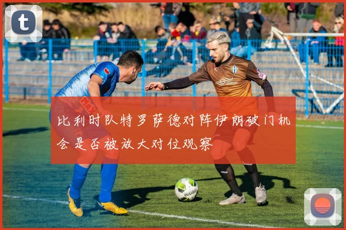 比利时队特罗萨德对阵伊朗破门机会是否被放大对位观察