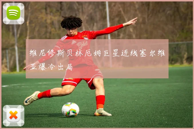 维尼修斯贝林厄姆巨星连线塞尔维亚爆冷出局