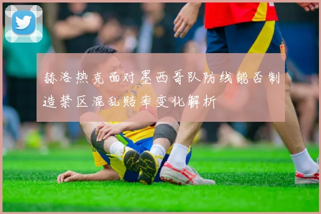 赫洛热克面对墨西哥队防线能否制造禁区混乱赔率变化解析