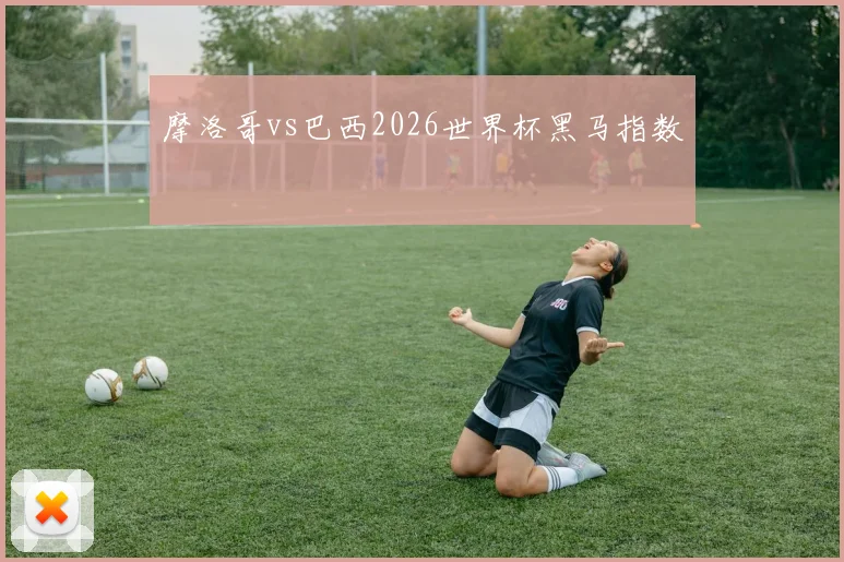 摩洛哥vs巴西2026世界杯黑马指数