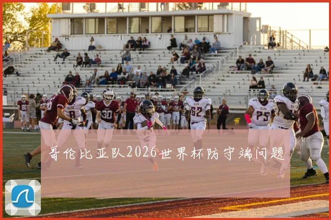 哥伦比亚队2026世界杯防守端问题