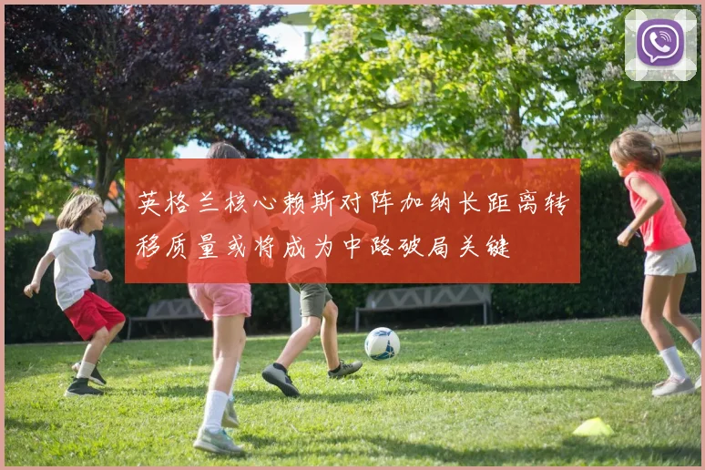 英格兰核心赖斯对阵加纳长距离转移质量或将成为中路破局关键