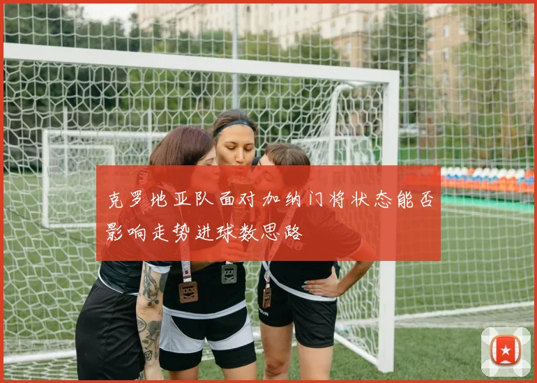 克罗地亚队面对加纳门将状态能否影响走势进球数思路
