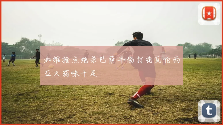 加维抢点绝杀巴萨半场打花瓦伦西亚火药味十足