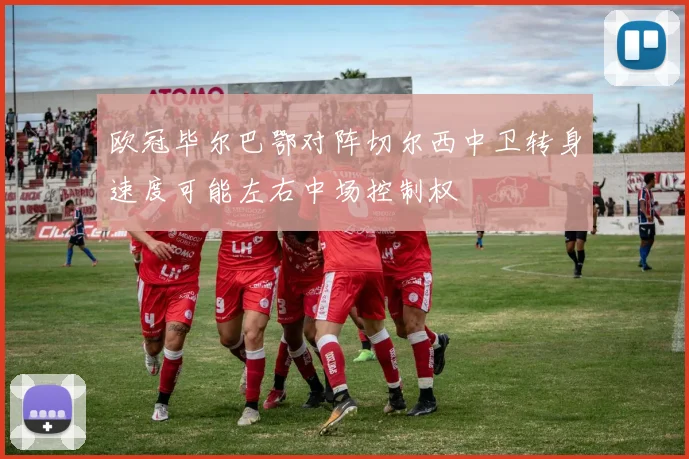 欧冠毕尔巴鄂对阵切尔西中卫转身速度可能左右中场控制权