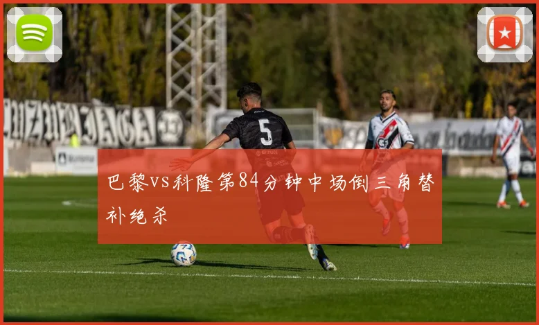 巴黎vs科隆第84分钟中场倒三角替补绝杀
