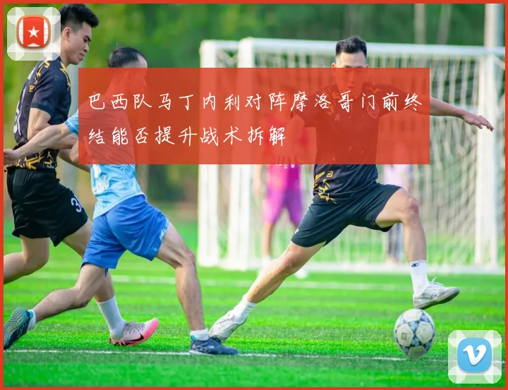 巴西队马丁内利对阵摩洛哥门前终结能否提升战术拆解