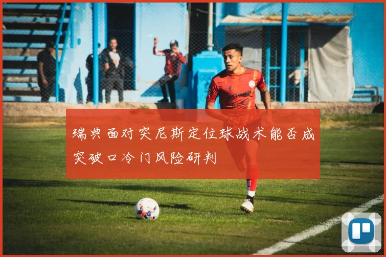 瑞典面对突尼斯定位球战术能否成突破口冷门风险研判