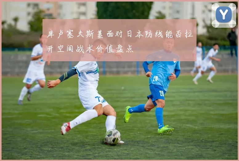 库卢塞夫斯基面对日本防线能否拉开空间战术价值盘点