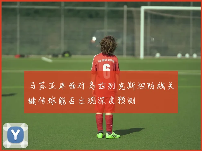 马苏亚库面对乌兹别克斯坦防线关键传球能否出现深度预测