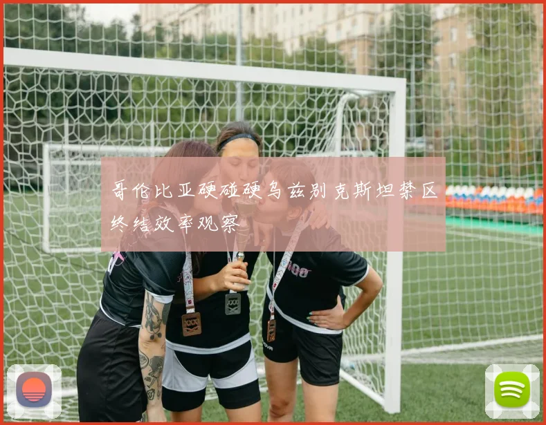 哥伦比亚硬碰硬乌兹别克斯坦禁区终结效率观察