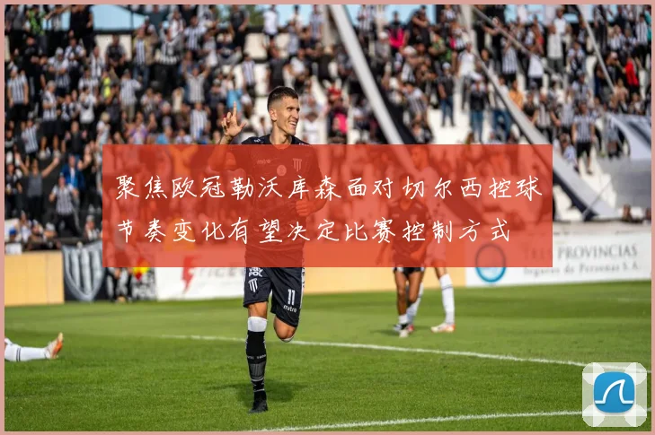 聚焦欧冠勒沃库森面对切尔西控球节奏变化有望决定比赛控制方式