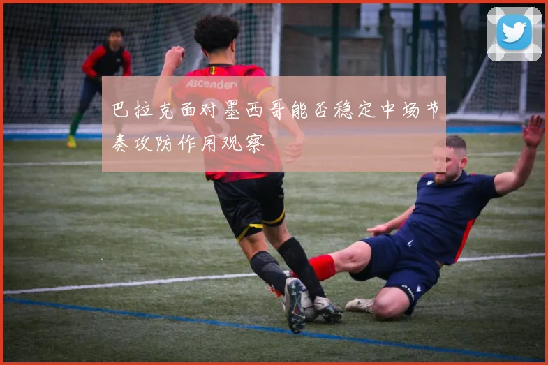 巴拉克面对墨西哥能否稳定中场节奏攻防作用观察