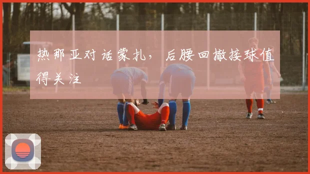 热那亚对话蒙扎，后腰回撤接球值得关注