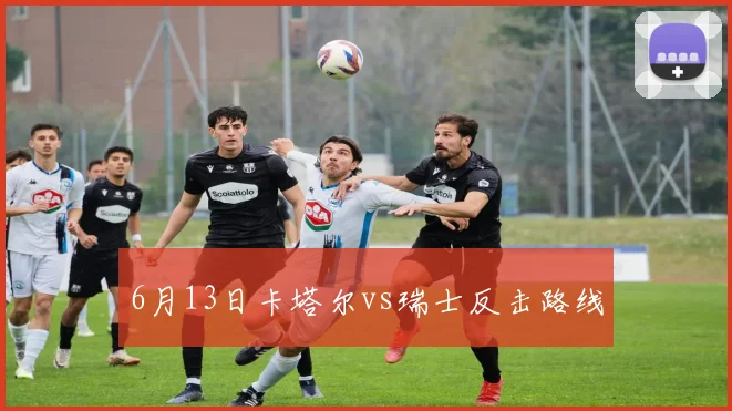 6月13日卡塔尔vs瑞士反击路线