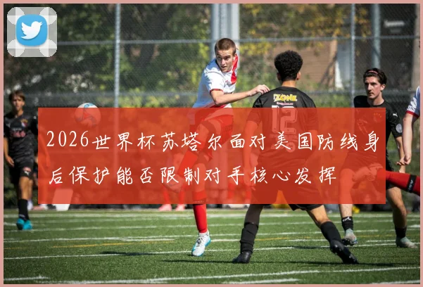 2026世界杯苏塔尔面对美国防线身后保护能否限制对手核心发挥